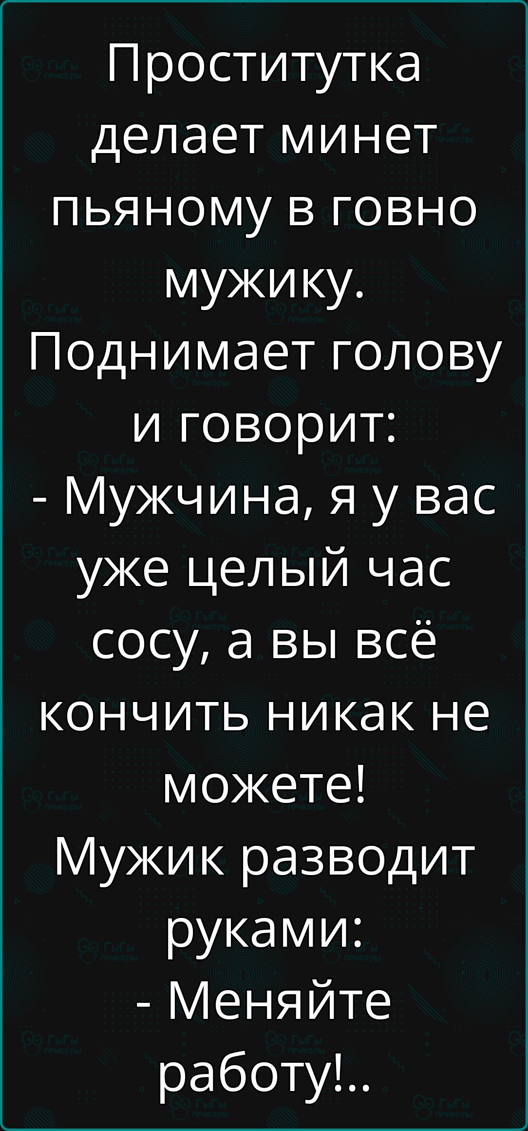 Проститутка делает минет пьяному в говно мужику Поднимает голову и говорит Мужчина я у вас уже целый час сосу а вы всё кончить никак не можете Мужик разводит руками Меняйте работу