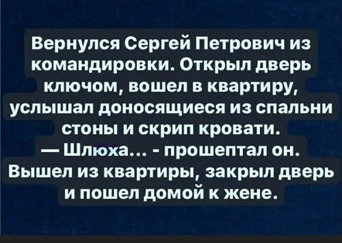 Вернулся Сергей Петрович из командировки Открыл дверь ключом вошел в квартиру услышал доносящиеся из спальни стоны и скрип кровати Шлюха прошептал он Вышел из квартиры закрыл дверь ипошел домой к жене