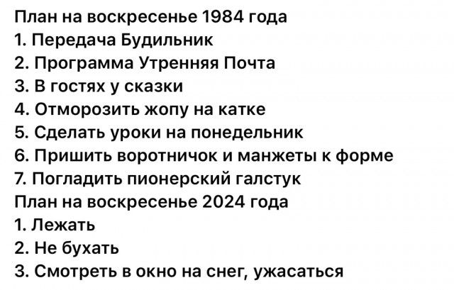 План на воскресенье 1984 года 1 Передача Будильник 2 Программа Утренняя Почта З В гостях у сказки 4 Отморозить жопу на катке 5 Сделать уроки на понедельник 6 Пришить воротничок и манжеты к форме 7 Погладить пионерский галстук План на воскресенье 2024 года 1 Лежать 2 Не бухать 3 Смотреть в окно на снег ужасаться