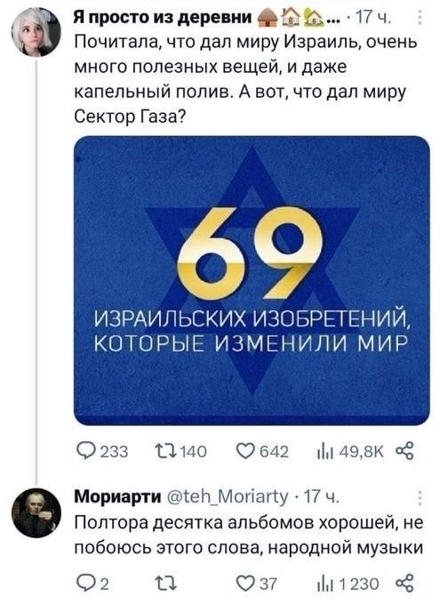 Я просто из деревни 75 17 ч Почитала что дал миру Израиль очень много полезных еещей идаже капельный полив А вот что дал миру Сектор Газа ИЗРАИЛЬСКИХ ИЗОБРЕТЕНИЙ КОТОРЫЕ ИЗМЕНИЛИ МИР о а Э642 1 498К Мориарти 1е_Мопату 17 ч Полтора десятка альбомов хорошей не побоюсь этого слова народной музыки 2 ка з М1