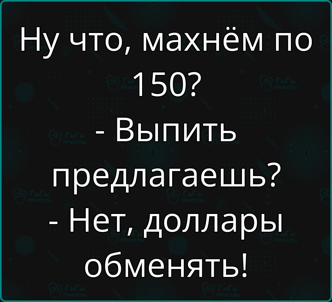 Ну что махнём по 150 Выпить предлагаешь Нет доллары обменять