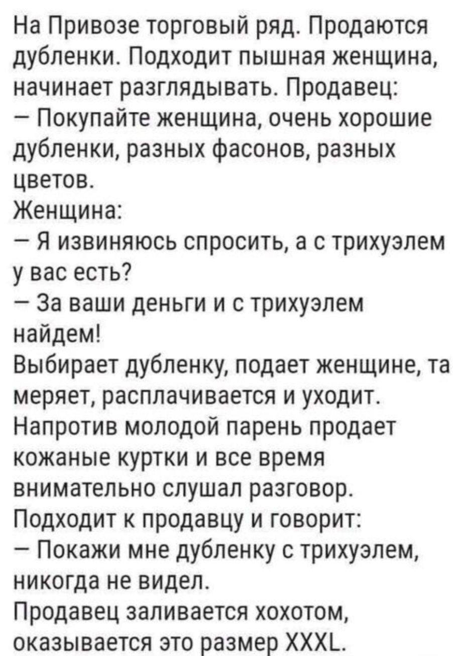 На Привозе торговый ряд Продаются дубленки Подходит пышная женщина начинает разглядывать Продавец Покупайте женщина очень хорошие дубленки разных фасонов разных цветов Женщина Я извиняюсь спросить а с трихуэлем у вас есть За ваши деньги и с трихуэлем найдем Выбирает дубленку подает женщине та меряет расплачивается и уходит Напротив молодой парень п