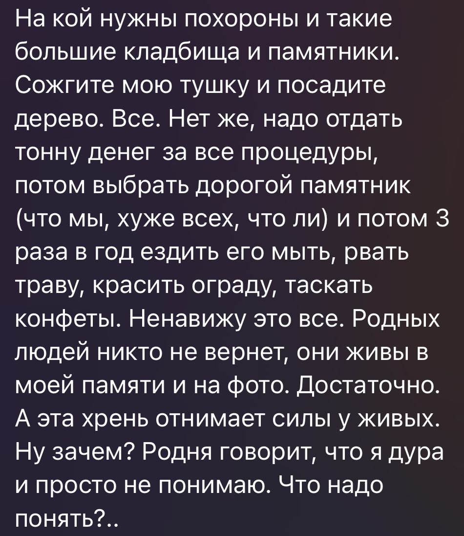 На кой нужны похороны и такие большие кладбища и памятники Сожгите мою тушку и посадите дерево Все Нет же надо отдать тонну денег за все процедуры потом выбрать дорогой памятник что мы хуже всех что ли и потом 3 раза в год ездить его мыть рвать траву красить ограду таскать конфеты Ненавижу это все Родных людей никто не вернет они живы в моей памяти