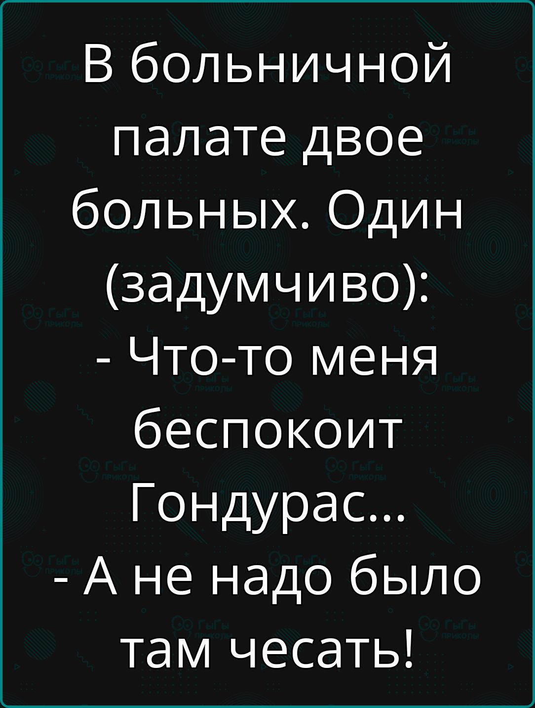 В больничной палате двое больных Один задумчиво Что то меня беспокоит Гондурас А не надо было там чесать