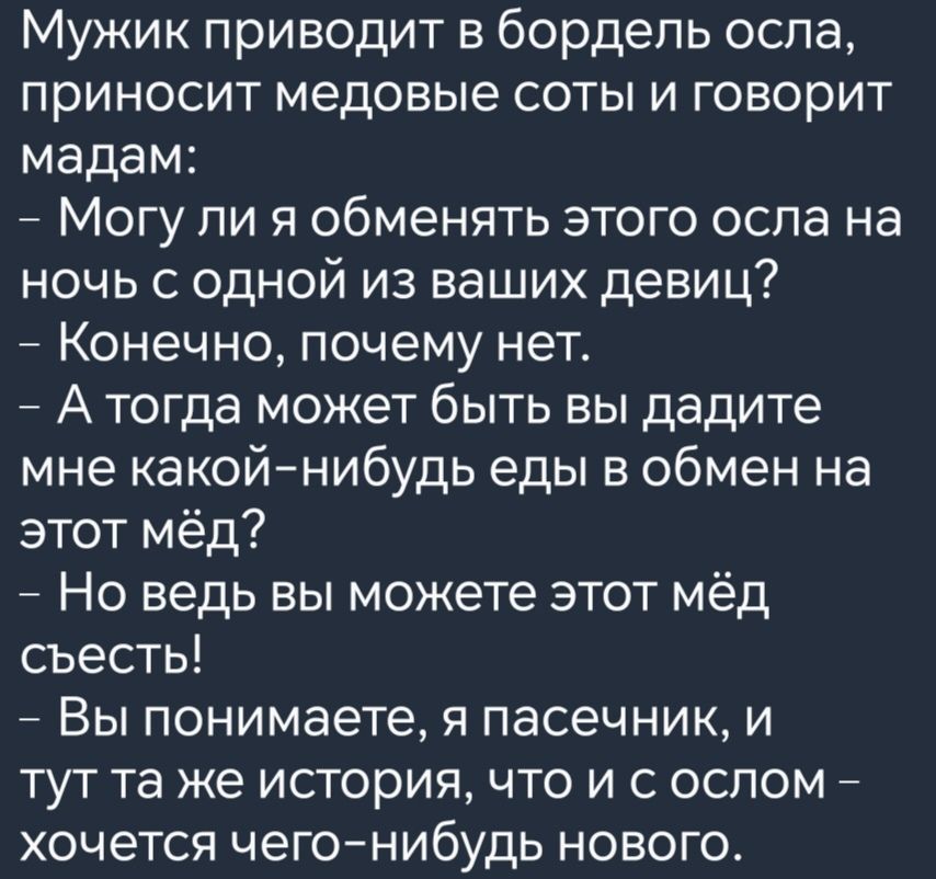 Мужик приводит в бордель осла приносит медовые соты и говорит мадам Могу ли я обменять этого осла на ночь с одной из ваших девиц Конечно почему нет Атогда может быть вы дадите мне какой нибудь еды в обмен на этот мёд Но ведь вы можете этот мёд съесть Вы понимаете я пасечник и тут та же история что и с ослом хочется чего нибудь нового