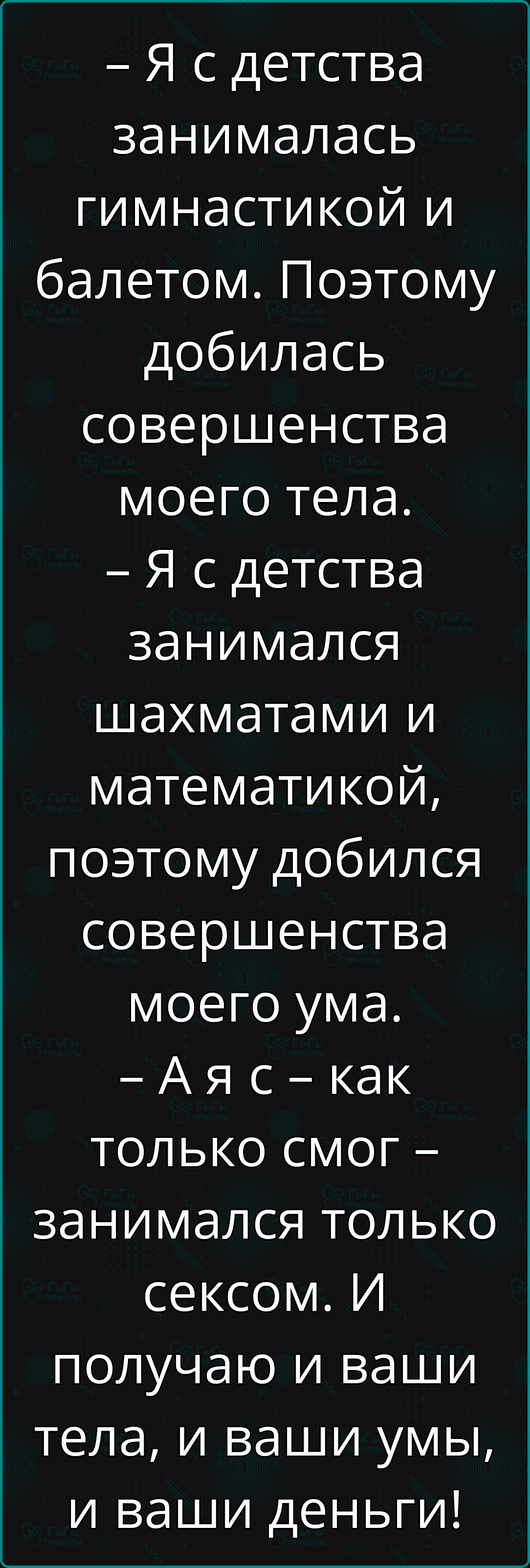 Я сдетства занималась гимнастикой и балетом Поэтому добилась совершенства моего тела Я сдетства занимался шахматами и математикой поэтому добился совершенства моего ума Аяс как только смог занимался только сексом И получаю и ваши тела и ваши умы и ваши деньги