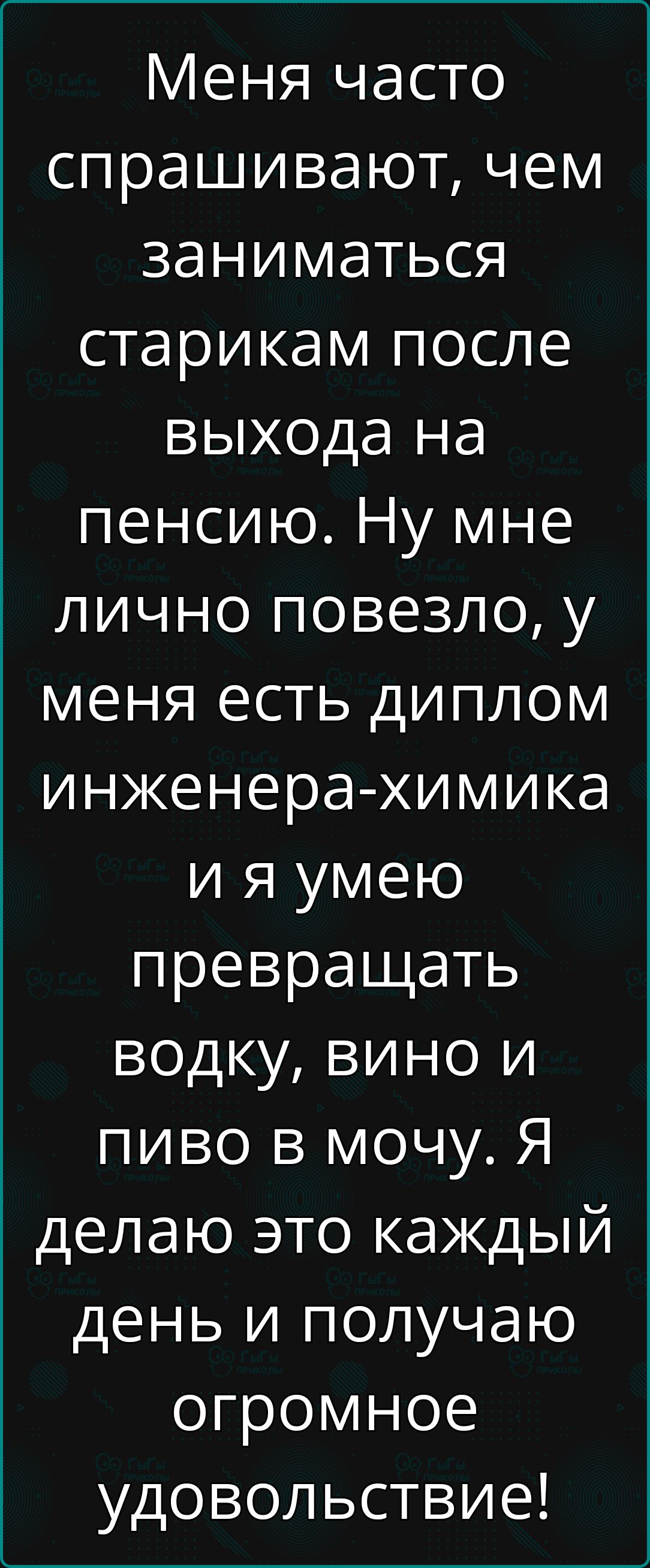 Меня часто спрашивают чем заниматься старикам после выхода на пенсию Ну мне лично повезло у меня есть диплом инженера химика ия умею превращать водку вино и пиво в мочу Я делаю это каждый день и получаю огромное удовольствие