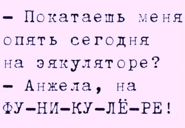 Покатаешь меня опять сегодня на эякуляторе Анжела на ФУ НИ КУ ЛЕЁ РЕ