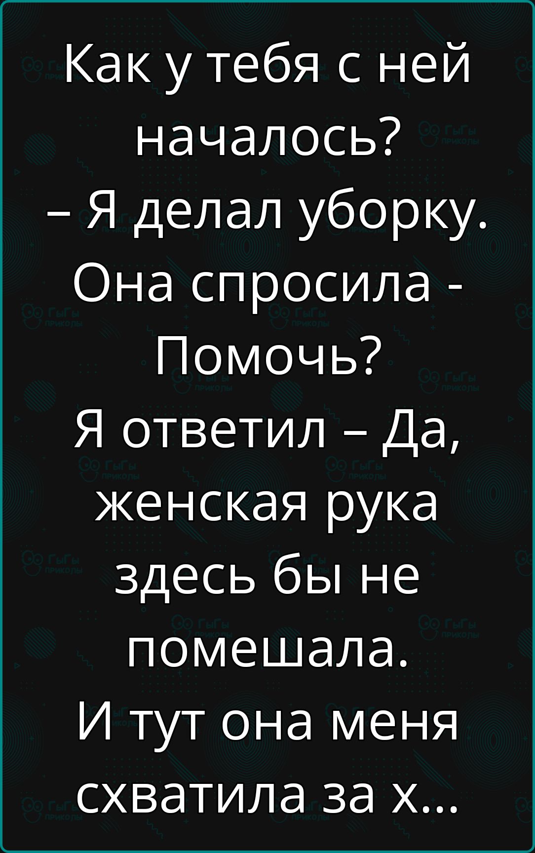 Как у тебя с ней началось Я делал уборку Она спросила Помочь Я ответил Да женская рука здесь бы не помешала И тут она меня схватила за х