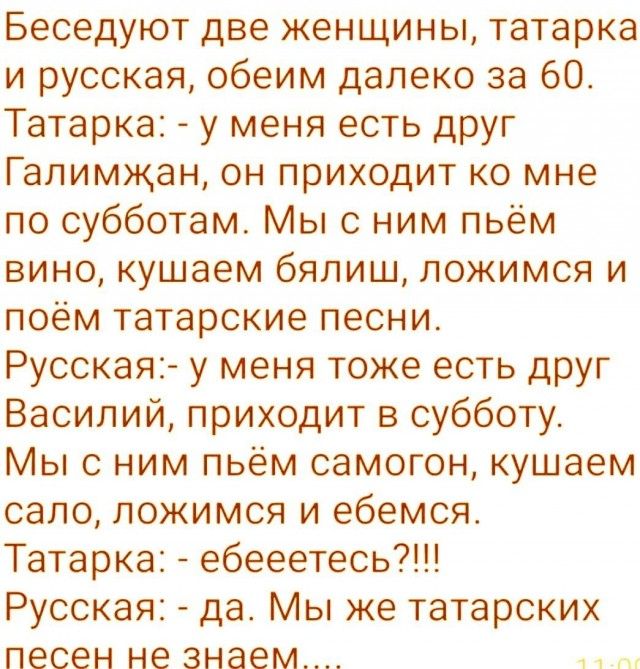 Беседуют две женщины татарка и русская обеим далеко за 60 Татарка у меня есть друг Галимжан он приходит ко мне по субботам Мы с ним пьём вино кушаем бялиш ложимся и поём татарские песни Русская у меня тоже есть друг Василий приходит в субботу Мы с ним пьём самогон кушаем сало ложимся и ебемся Татарка ебееетесь Русская да Мы же татарских песен не зн