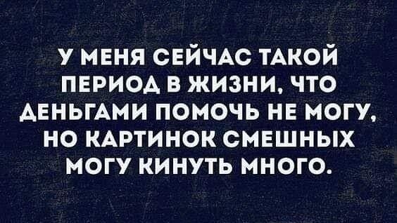 У МЕНЯ СЕЙЧАС ТАКОЙ ПЕРИОД В ЖИЗНИ ЧТО АЕНЬГАМИ ПОМОЧЬ НЕ МОГУ НО КАРТИНОК СМЕШНЫХ МОГУ КИНУТЬ МНОГО