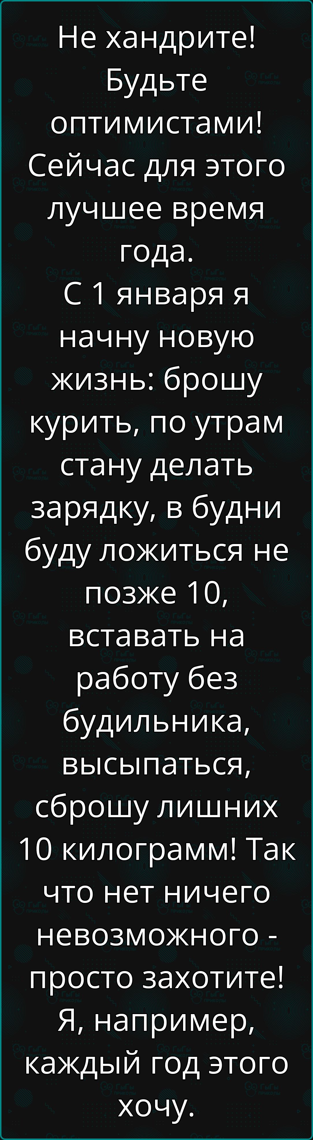 Не хандрите Будьте оптимистами Сейчас для этого лучшее время года С 1 января я начну новую жизнь брошу курить по утрам стану делать зарядку в будни буду ложиться не позже 10 вставать на работу без будильника высыпаться сброшу лишних 10 килограмм Так что нет ничего невозможного просто захотите Я например каждый год этого хочу