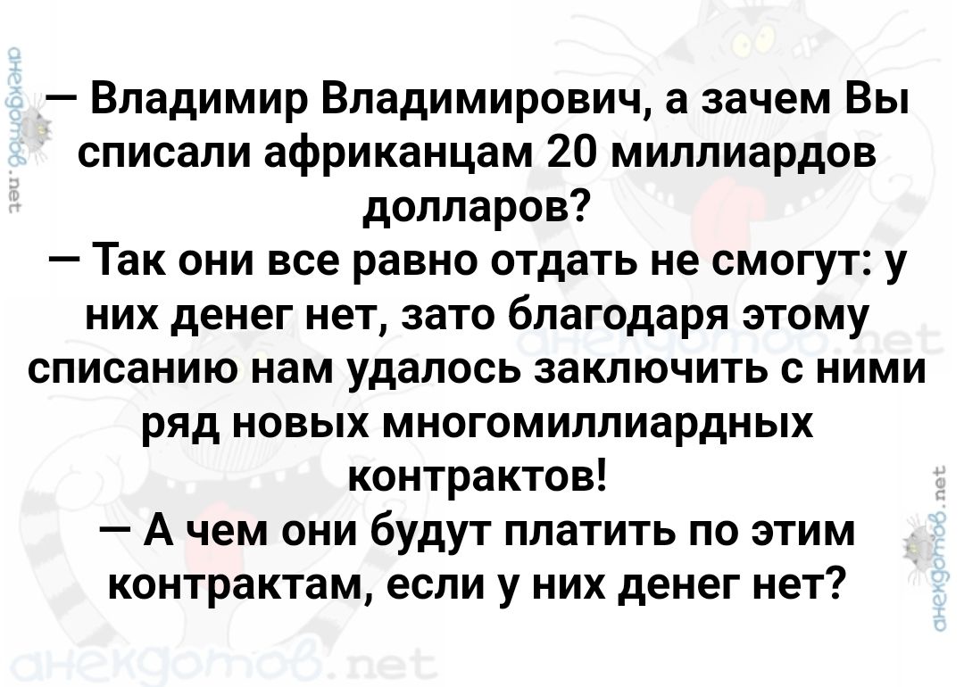 Владимир Владимирович а зачем Вы списали африканцам 20 миллиардов долларов Так они все равно отдать не смогут у них денег нет зато благодаря этому списанию нам удалось заключить с ними ряд новых многомиллиардных контрактов Ачем они будут платить по этим контрактам если у них денег нет