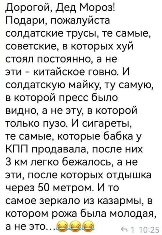 Дорогой Дед Мороз Подари пожалуйста солдатские трусы те самые советские в которых хуй стоял постоянно а не эти китайское говно И солдатскую майку ту самую в которой пресс было видно а не эту в которой только пузо И сигареты те самые которые бабка у КПП продавала после них 3 км легко бежалось а не эти после которых отдышка через 50 метром И то самое