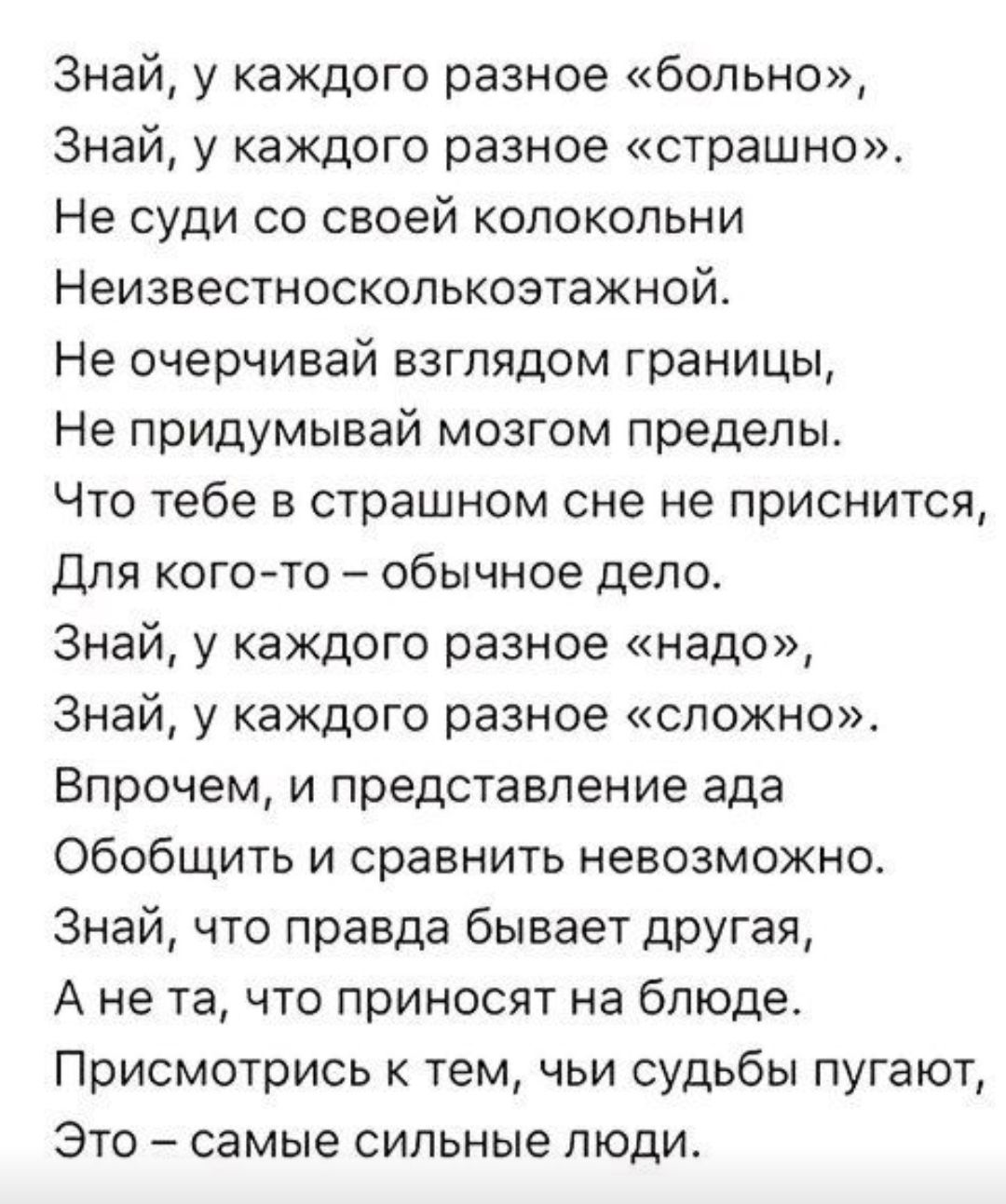 Знай у каждого разное больно Знай у каждого разное страшно Не суди со своей колокольни Неизвестносколькоэтажной Не очерчивай взглядом границы Не придумывай мозгом пределы Что тебе в страшном сне не приснится Для кого то обычное дело Знай у каждого разное надо Знай у каждого разное сложно Впрочем и представление ада Обобщить и сравнить невозможно Зн