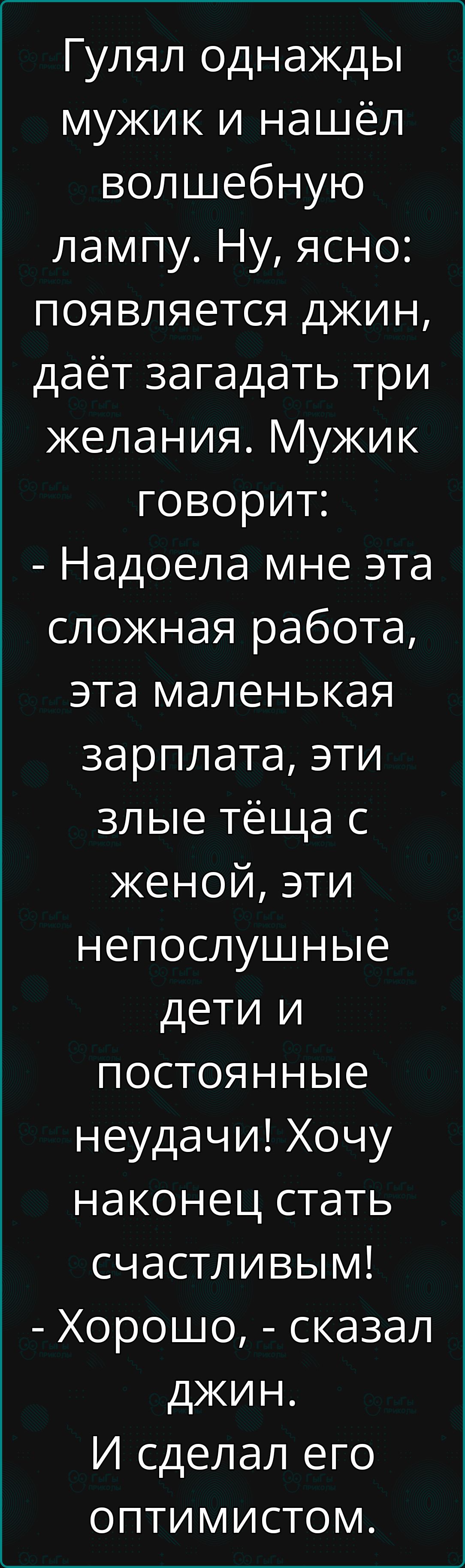 Гулял однажды мужик и нашёл волшебную лампу Ну ясно появляется джин даёт загадать три желания Мужик говорит Надоела мне эта сложная работа эта маленькая зарплата эти злые тёща с женой эти непослушные дети и постоянные неудачи Хочу наконец стать счастливым Хорошо сказал джин И сделал его оптимистом