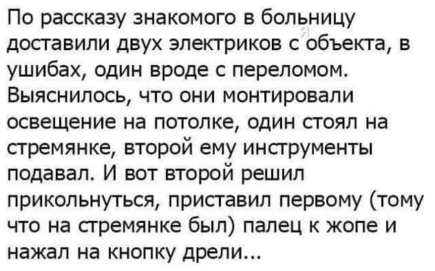 По рассказу знакомого в больницу доставили двух электриков с объекта в ушибах один вроде с переломом Выяснилось что они монтировали освещение на потолке один стоял на стремянке второй ему инструменты подавал И вот второй решил прикольнуться приставил первому тому что на стремянке был палец к жопе и нажал на кнопку дрели