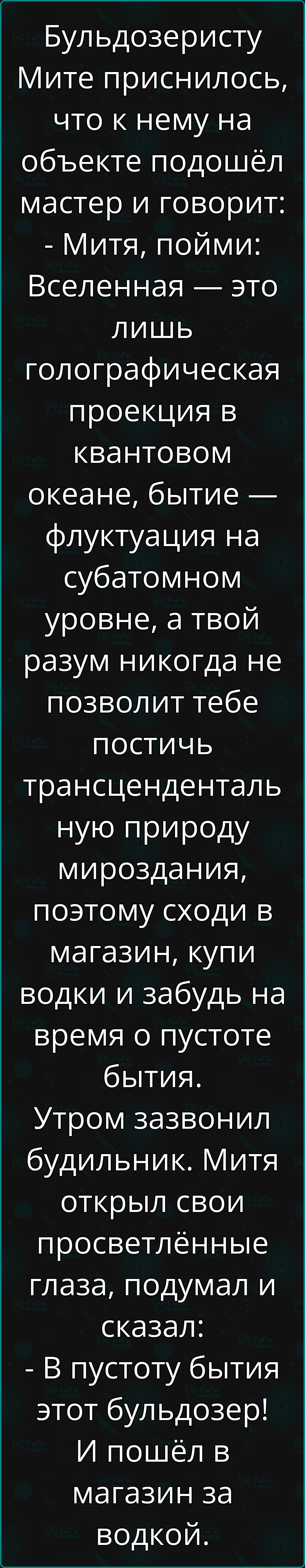 Бульдозеристу Мите приснилось что к нему на объекте подошёл мастер и говорит Митя пойми Вселенная это лишь голографическая проекция в квантовом океане бытие флуктуация на субатомном уровне а твой разум никогда не позволит тебе постичь трансценденталь ную природу мироздания поэтому сходи в магазин купи водки и забудь на время о пустоте бытия Утром з