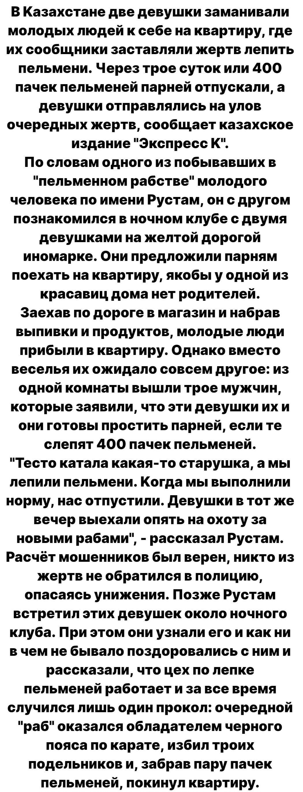 В Казахстане две девушки заманивали молодых людей к себе на квартиру где их сообщники заставляли жертв лепить пельмени Через трое суток или 400 пачек пельменей парней отпускали а девушки отправлялись на улов очередных жертв сообщает казахское издание Экспресс К По словам одного из побывавших в пельменном рабстве молодого человека по имени Рустам он