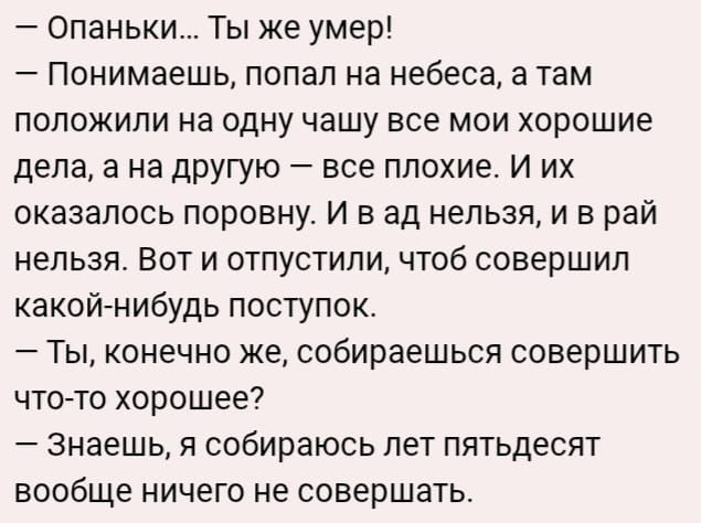 Опаньки Ты же умер Понимаешь попал на небеса а там положили на одну чашу все мои хорошие дела а на другую все плохие И их оказалось поровну И в ад нельзя и в рай нельзя Вот и отпустили чтоб совершил какой нибудь поступок Ты конечно же собираешься совершить что то хорошее Знаешь я собираюсь лет пятьдесят вообще ничего не совершать