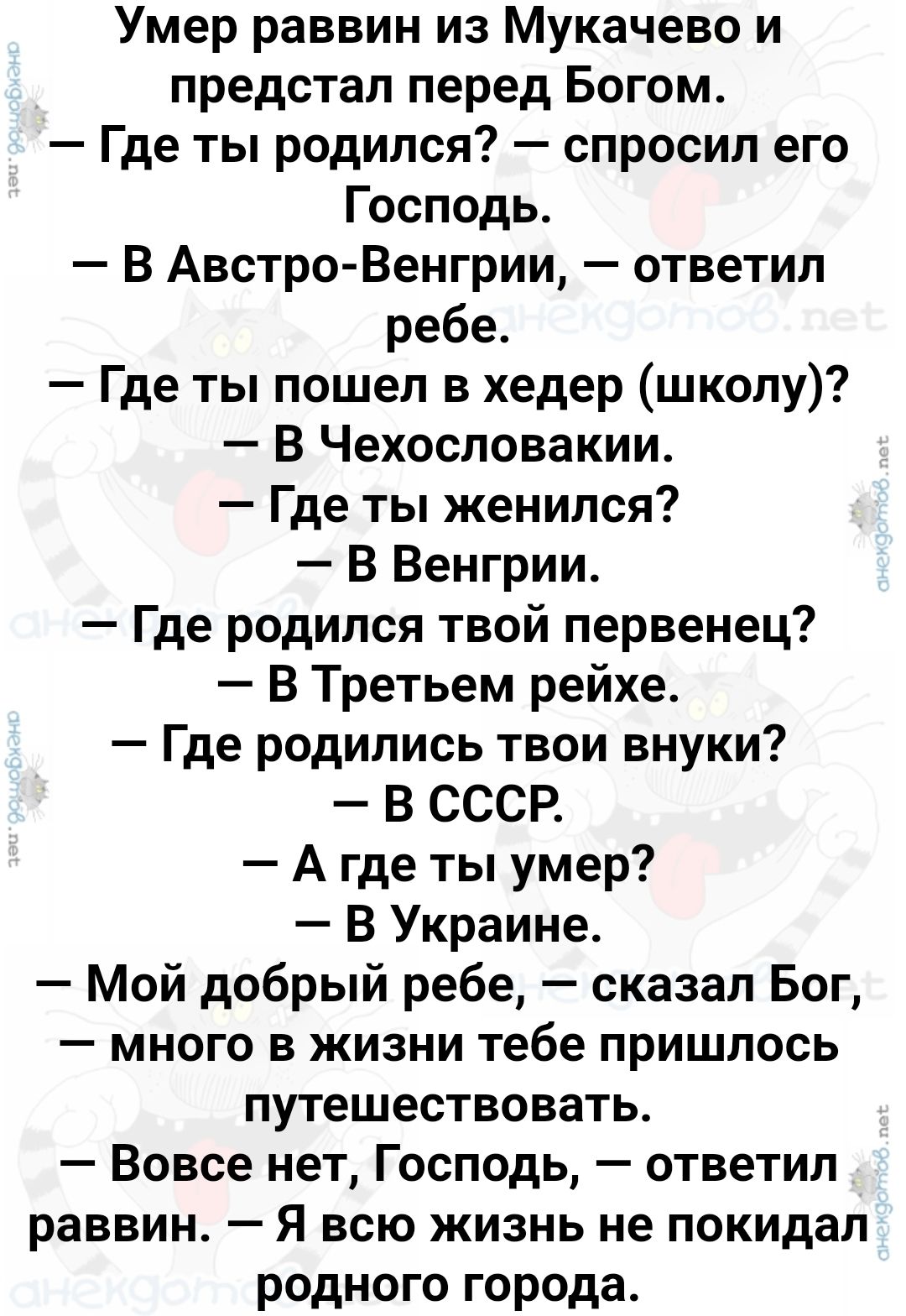 Умер раввин из Мукачево и предстал перед Богом Где ты родился спросил его Господь В Австро Венгрии ответил ребе Где ты пошел в хедер школу В Чехословакии Где ты женился В Венгрии Где родился твой первенец В Третьем рейхе Где родились твои внуки В СССР А гдеты умер В Украине Мой добрый ребе сказал Бог много в жизни тебе пришлось путешествовать Вовсе