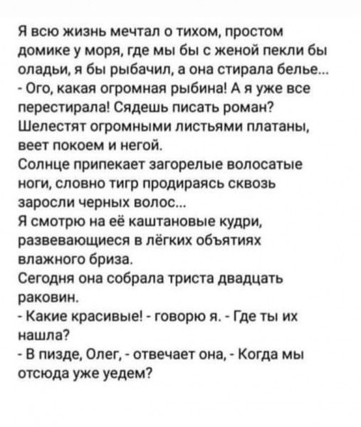 Я всю жизнь мечтал о тихом простом домике у моря где мы бы с женой пекли бы оладьи я бы рыбачил а она стирала белье Ого какая огромная рыбина А я уже все перестирала Сядешь писать роман Шелестят огромными листьями платаны веет покоем и негой Солнце припекает загорелые волосатые ноги словно тигр продираясь сквозь заросли черных волос Я смотрю на её 