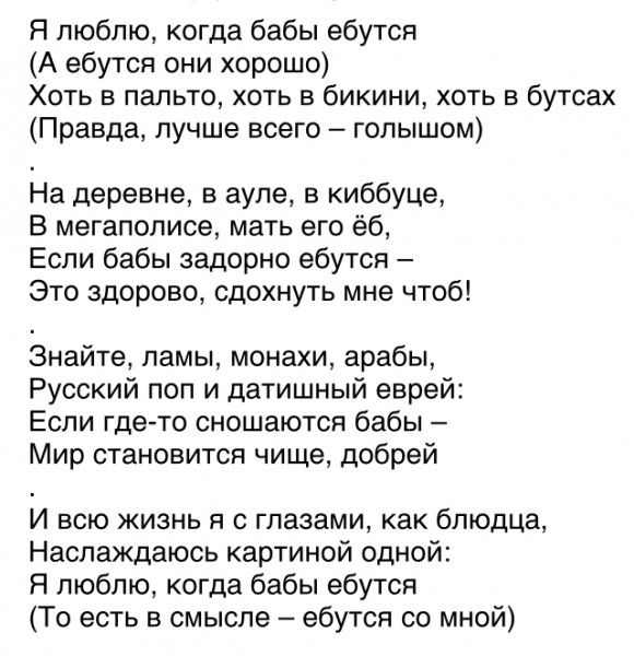 Я люблю когда бабы ебутся А ебутся они хорошо Хоть в пальто хоть в бикини хоть в бутсах Правда лучше всего голышом На деревне в ауле в киббуце В мегаполисе мать его ё6 Если бабы задорно ебутся Это здорово сдохнуть мне чтоб Знайте ламы монахи арабы Русский поп и датишный еврей Если где то сношаются бабы Мир становится чище добрей И всю жизнь я с гла