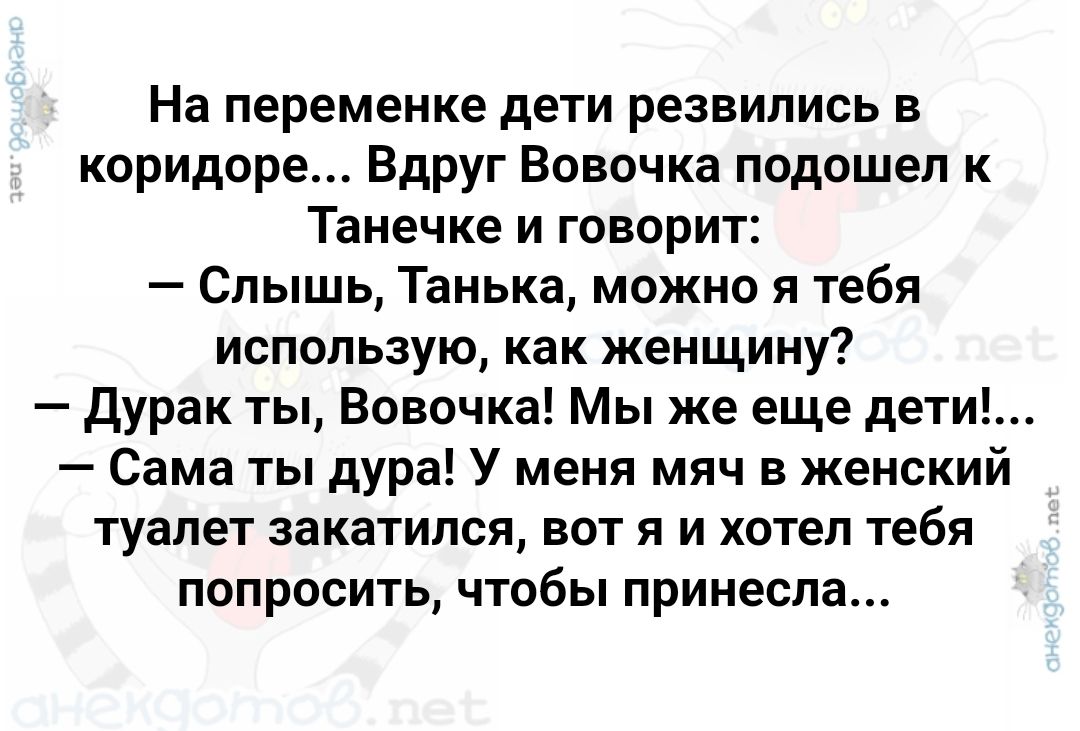 На переменке дети резвились в коридоре Вдруг Вовочка подошел к Танечке и говорит Слышь Танька можно я тебя использую как женщину Дурак ты Вовочка Мы же еще дет Сама ты дура У меня мяч в женский туалет закатился вот я и хотел тебя попросить чтобы принесла