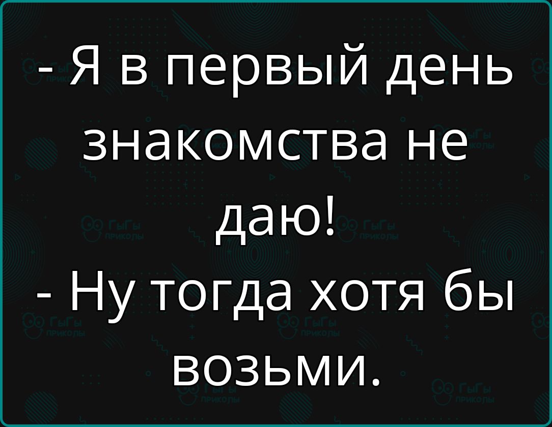 Я в первый день знакомства не даю Ну тогда хотя бы возьми