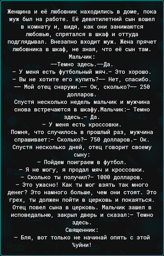 Женщина и её любовник находились в доме пока муж был на работе Её девятилетний сын вошел в комнату и видя как они занимаются любовью спрятался в шкаф и оттуда подглядывал Внезапно входит муж Жена прячет любовника в шкаф не зная что её сын там Мальчик Темно здесьДа У меня есть футбольный мяч Это хорошо Вы не хотите его купить Нет спасибо Мой отец сн