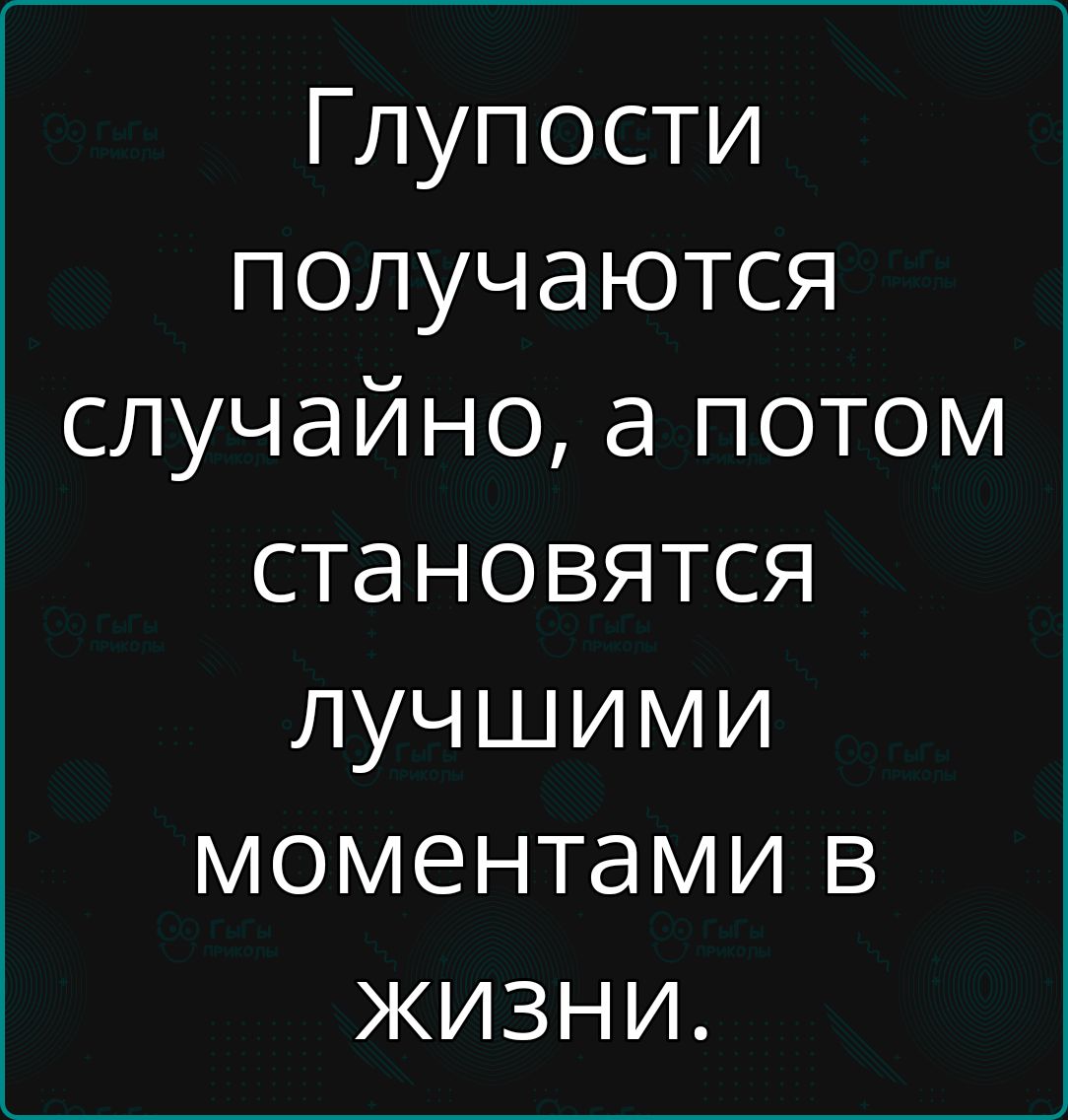 Глупости получаются случайно а потом становятся лучшими моментами в жизни