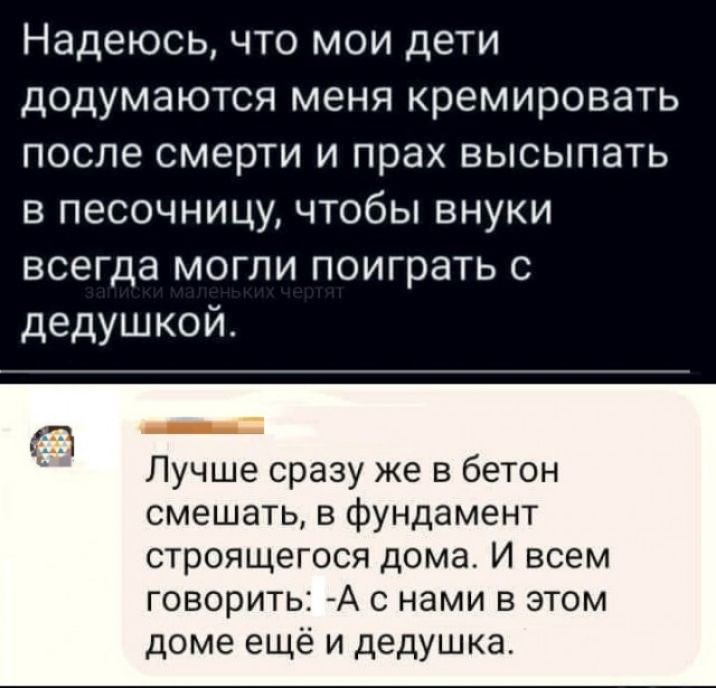 Надеюсь что мои дети додумаются меня кремировать после смерти и прах высыпать в песочницу чтобы внуки всегда могли поиграть с дедушкой Лучше сразу же в бетон смешать в фундамент строящегося дома И всем говорить А с нами в этом доме ещё и дедушка