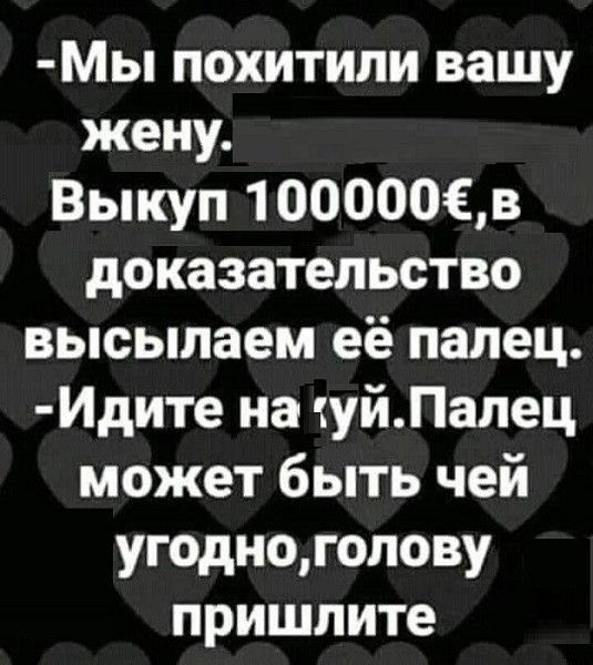 Мы похитили вашу жену Выкуп 100000Хв доказательство высылаем её палец Идите на уйПалец может быть чей угодноголову пришлите