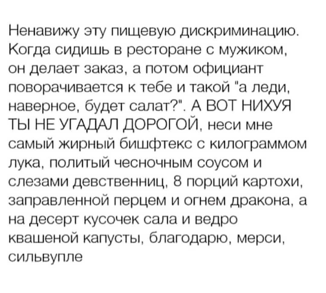 Ненавижу эту пищевую дискриминацию Когда сидишь в ресторане с мужиком он делает заказ а потом официант поворачивается к тебе и такой а леди наверное будет салат А ВОТ НИХУЯ ТЫ НЕ УГАДАЛ ДОРОГОЙ неси мне самый жирный бишфтекс с килограммом лука политый чесночным соусом и слезами девственниц 8 порций картохи заправленной перцем и огнем дракона а на д