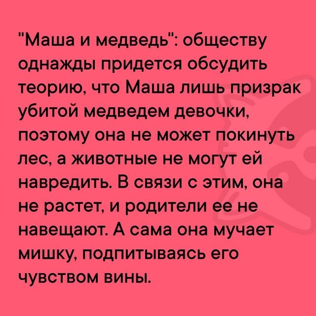 Маша и медведь обществу однажды придется обсудить теорию что Маша лишь призрак убитой медведем девочки поэтому она не может покинуть лес а животные не могут ей навредить В связи с этим она не растет и родители ее не навещают А сама она мучает мишку подпитываясь его чувством вины