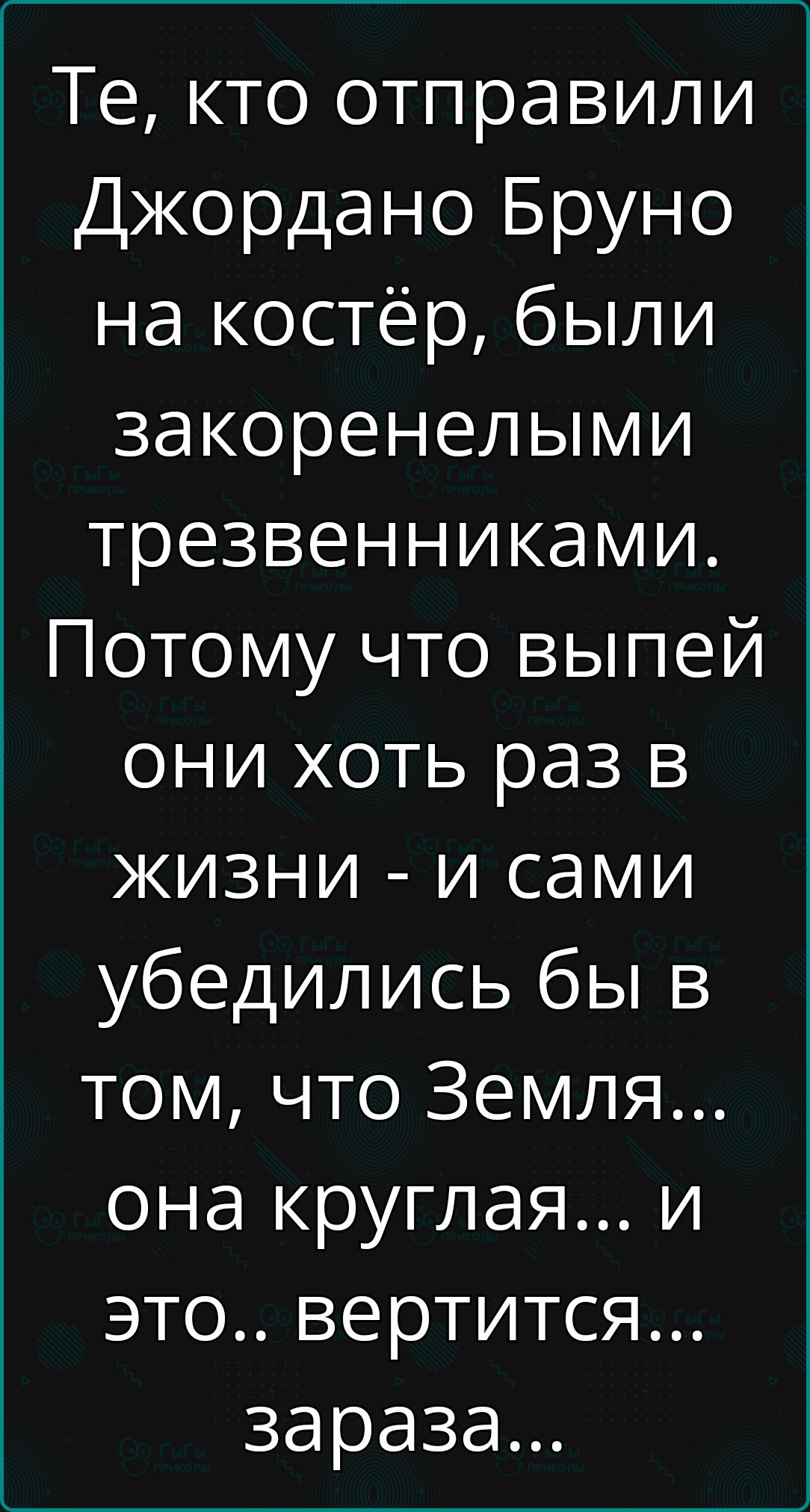 Те кто отправили Джордано Бруно на костёр были закоренелыми трезвенниками Потому что выпей они хоть раз в жизни и сами убедились бы в том что Земля она круглая и это вертится зараза