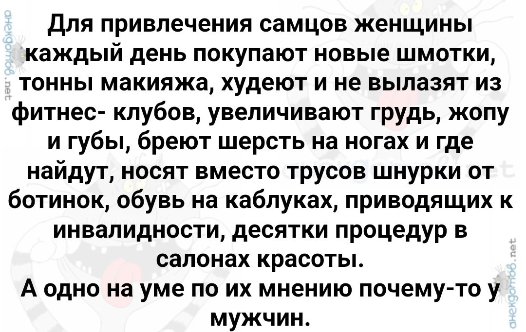 Для привлечения самцов женщины каждый день покупают новые шмотки тонны макияжа худеют и не вылазят из фитнес клубов увеличивают грудь жопу и губы бреют шерсть на ногах и где найдут носят вместо трусов шнурки от ботинок обувь на каблуках приводящих к инвалидности десятки процедур в салонах красоты А одно на уме по их мнению почему то у мужчин