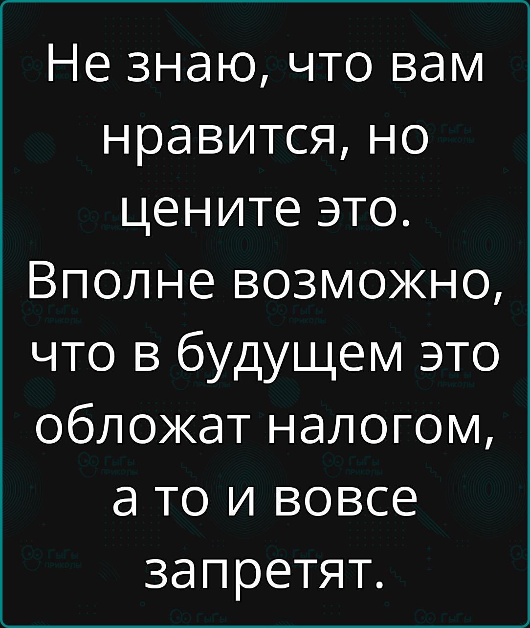 Не знаю что вам нравится но цените это Вполне возможно что в будущем это обложат налогом ато и вовсе запретят