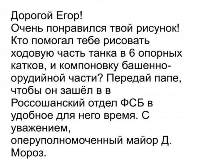 Дорогой Егор Очень понравился твой рисунок Кто помогал тебе рисовать ходовую часть танка в 6 опорных катков и компоновку башенно орудийной части Передай папе чтобы он зашёл в в Россошанский отдел ФСБ в удобное для него время С уважением оперуполномоченный майор Д Мороз