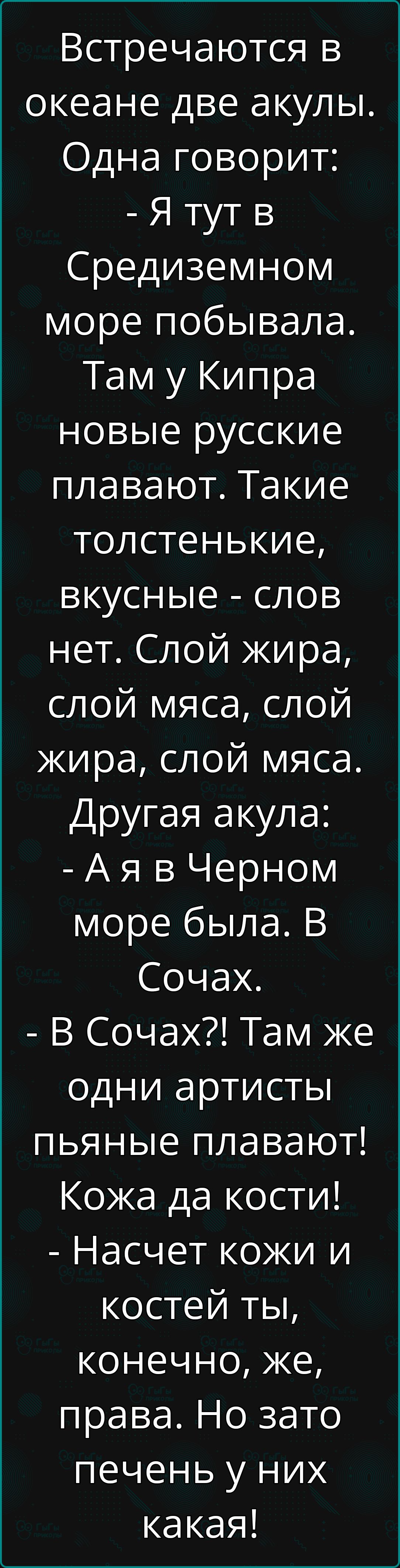 Встречаются в океане две акулы Одна говорит Я тут в Средиземном море побывала Там у Кипра новые русские плавают Такие толстенькие вкусные слов нет Слой жира слой мяса слой жира слой мяса Другая акула Ая в Черном море была В Сочах В Сочах Там же одни артисты пьяные плавают Кожа да кости Насчет кожи и костей ты конечно же права Но зато печень у них к