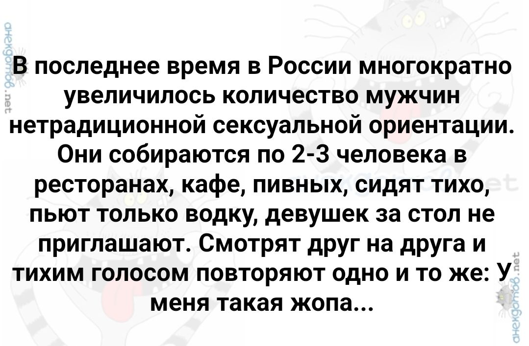 В последнее время в России многократно увеличилось количество мужчин нетрадиционной сексуальной ориентации Они собираются по 2 3 человека в ресторанах кафе пивных сидят тихо пьют только водку девушек за стол не приглашают Смотрят друг на друга и тихим голосом повторяют одно и то же У меня такая жопа