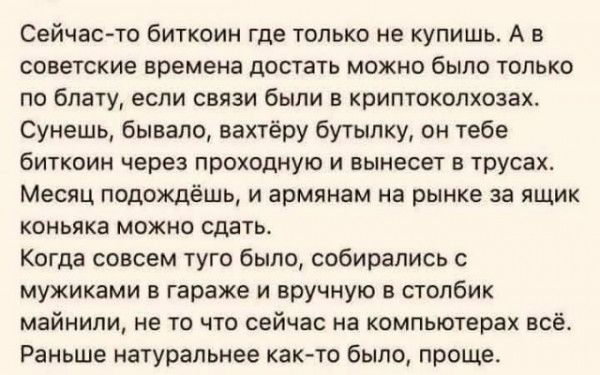 Сейчас то биткоин где только не купишь А в советские времена достать можно было только по блату если связи были в криптоколхозах Сунешь бывало вахтёру бутылку он тебе биткоин через проходную и вынесет в трусах Месяц подождёшь и армянам на рынке за ящик коньяка можно сдать Когда совсем туго было собирались с мужиками в гараже и вручную в столбик май