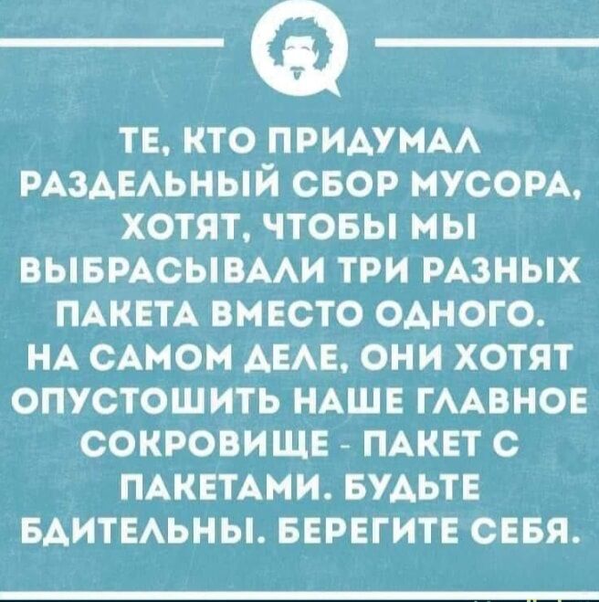 ТЕ КТО ПРИДУМАЛ РАЗДЕЛЬНЫЙ СБОР МУСОРА ХОТЯТ ЧТОБЫ МЫ ВЫБРАСЫВАЛИ ТРИ РАЗНЫХ ПАКЕТА ВМЕСТО ОДНОГО НА САМОМ ДЕЛЕ ОНИ ХОТЯТ ОПУСТОШИТЬ НАШЕ ГЛАВНОЕ СОКРОВИЩЕ ПАКЕТ С ПАКЕТАМИ БУДЬТЕ БДИТЕЛЬНЫ БЕРЕГИТЕ СЕБЯ