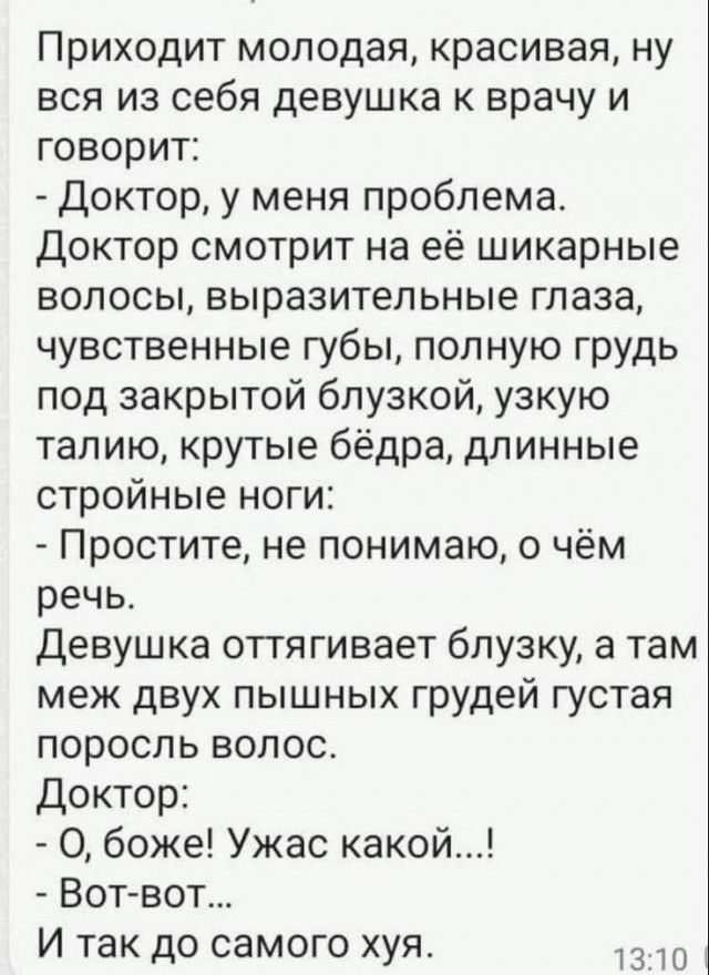 Приходит молодая красивая ну вся из себя девушка к врачу и говорит Доктор у меня проблема Доктор смотрит на её шикарные волосы выразительные глаза чувственные губы полную грудь под закрытой блузкой узкую талию крутые бёдра длинные стройные ноги Простите не понимаю о чём речь Девушка оттягивает блузку а там меж двух пышных грудей густая поросль воло