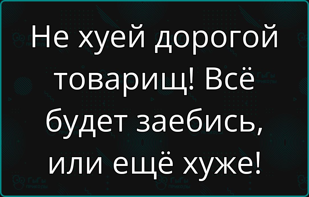 Не хуей дорогой товарищ Всё будет заебись или ещё хуже