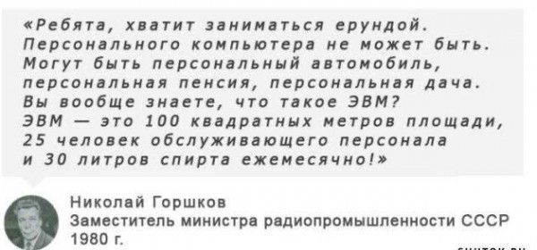 Ребята хватит заниматься ерундой Персонального компьютера не может быть Могут быть персональный автомобиль персональная пенсия персональная дача Вы вообще знаете что такое ЭВМ ЭВМ это 100 квадратных метров площади 25 человек обслуживающего персонала и 30 литров спирта ежемесячно Николай Горшков Заместитель министра радиопромышленности СССР 1980 г