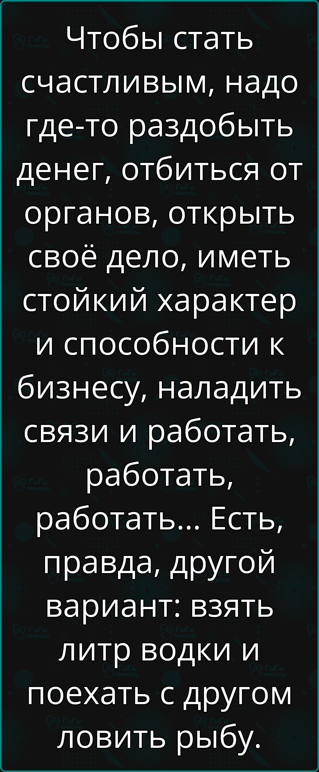 Чтобы стать счастливым надо где то раздобыть денег отбиться от органов открыть своё дело иметь стойкий характер и способности к бизнесу наладить связи и работать работать работать Есть правда другой вариант взять литр водки и поехать с другом ловить рыбу