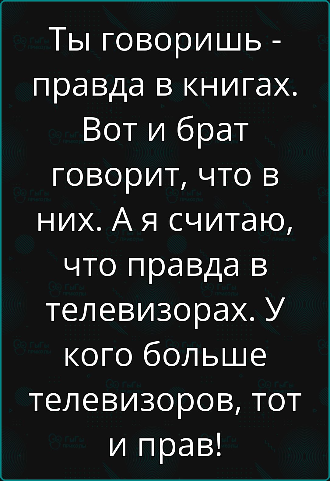 Ты говоришь  правда в книгах. Вот и брат говорит, что в них. А я считаю, что правда в телевизорах. У кого больше телевизоров, тот и прав!