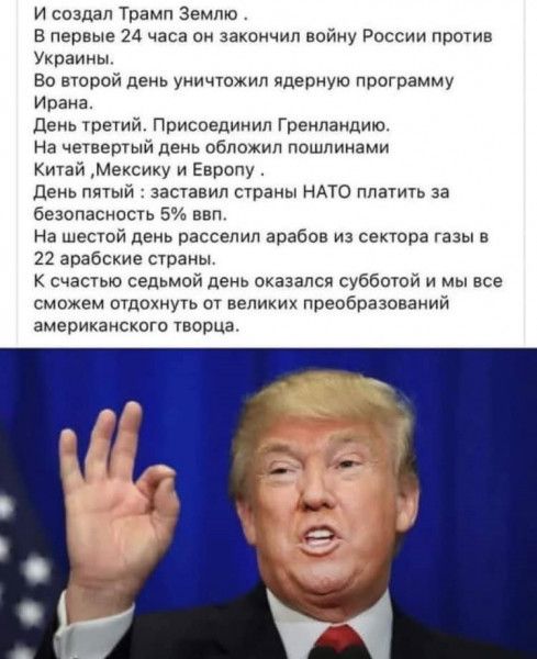 И создал трамп землю в первые 24 часа он закончил войну россии против украины. Во второй день уничтожил ядерную программу ирана. День третий. Присоединил гренландию. На четвертый день обложил пошлинами китай мексику и европу день пятый : заставил страны нато платить за безопасность 5 ввл. На шестой день расселил арабов из сектора газы в 2 арабские страны. К счастью седьмой день оказался субботой и мы все сможем отдохнуть от великих преобразований американского творца