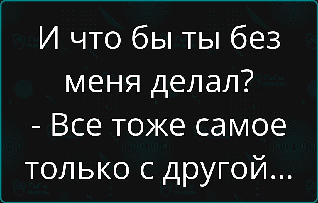 И что бы ты без меня делал? - Все тоже самое только с другой...